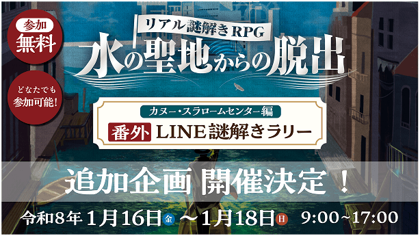 リアル謎解きRPG 水の聖地からの脱出 カヌー・スラロームセンター編 番外 LINE謎解きラリー 追加企画 開催決定！ 令和8年1月16日（金）～1月18日（日） 9:00～17:00 参加無料 どなたでも参加可能！