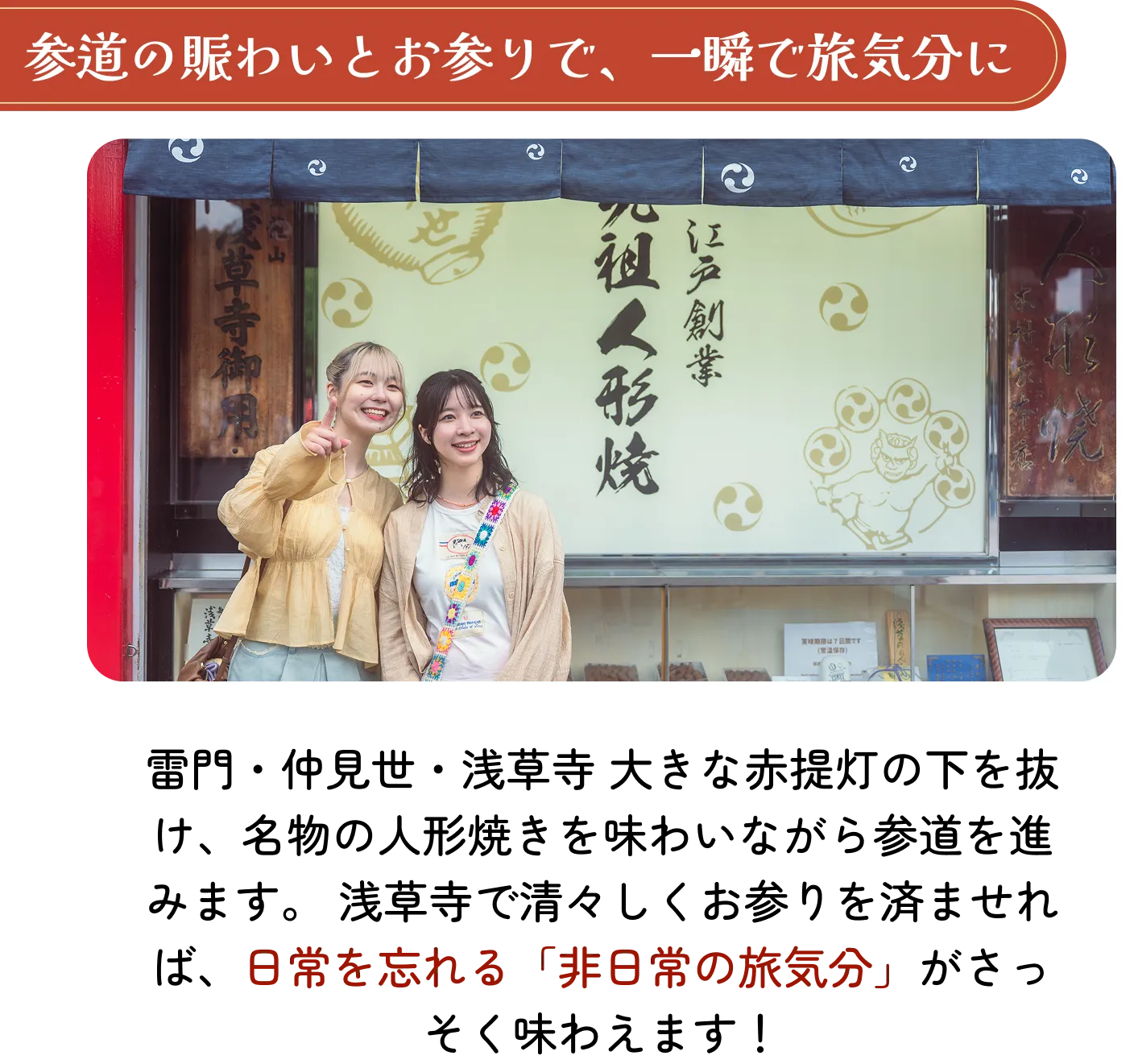 参道の賑わいとお参りで、一瞬で旅気分に。雷門・仲見世・浅草寺 大きな赤提灯の下を抜け、名物の人形焼きを味わいながら参道を進みます。浅草寺で清々しくお参りを済ませれば、日常を忘れる「非日常の旅気分」がさっそく味わえます!