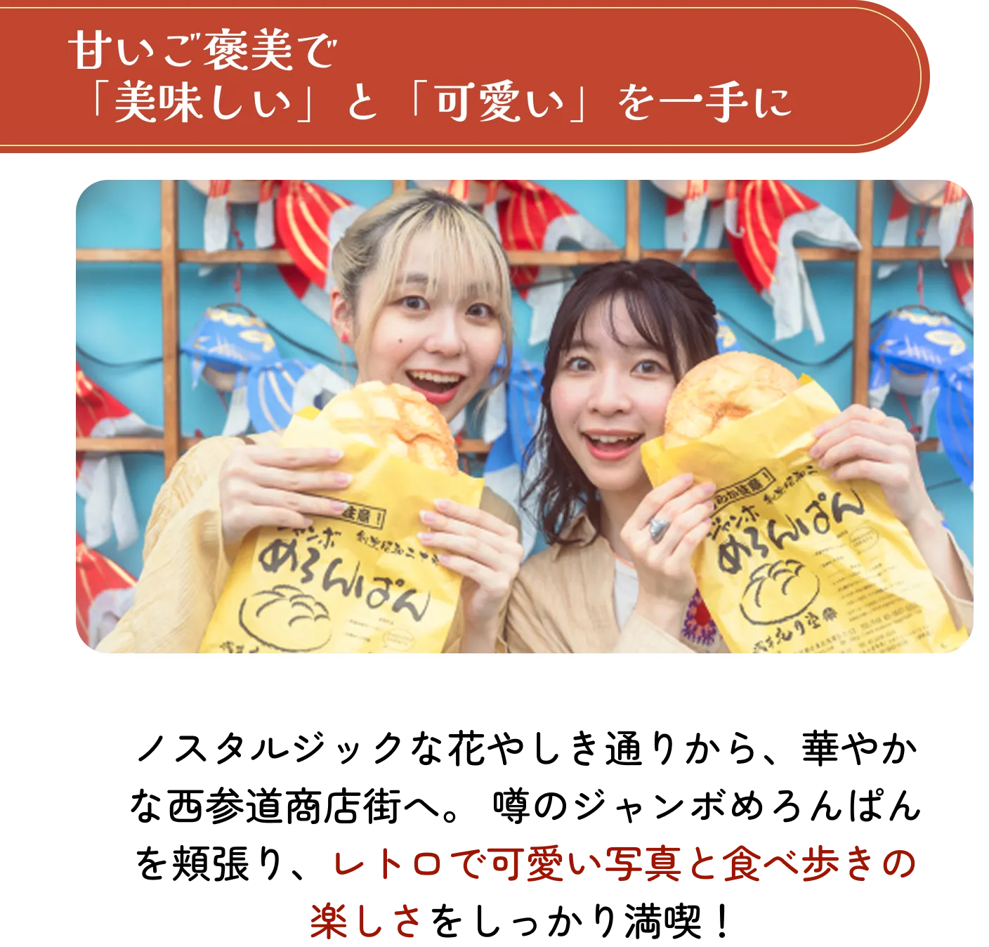 甘いご褒美で「美味しい」と「可愛い」を一手に。ノスタルジックな花やしき通りから、華やかな西参道商店街へ。噂のジャンボめろんぱんを頬張り、レトロで可愛い写真と食べ歩きの楽しさをしっかり満喫!