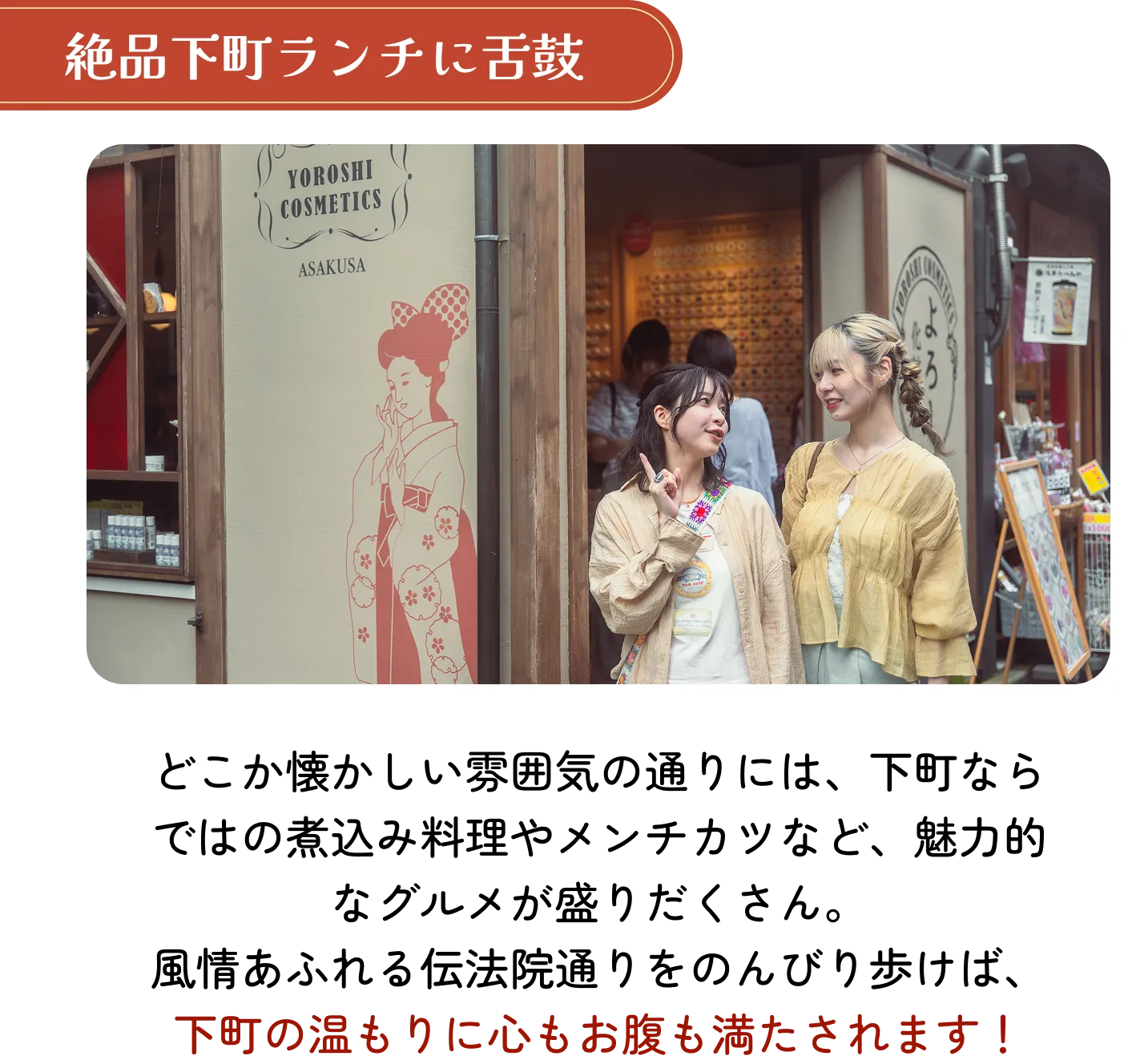 絶品下町ランチに舌鼓。どこか懐かしい雰囲気の通りには、下町ならではの煮込み料理やメンチカツなど、魅力的なグルメが盛りだくさん。風情あふれる伝法院通りをのんびり歩けば、下町の温もりに心もお腹も満たされます!
