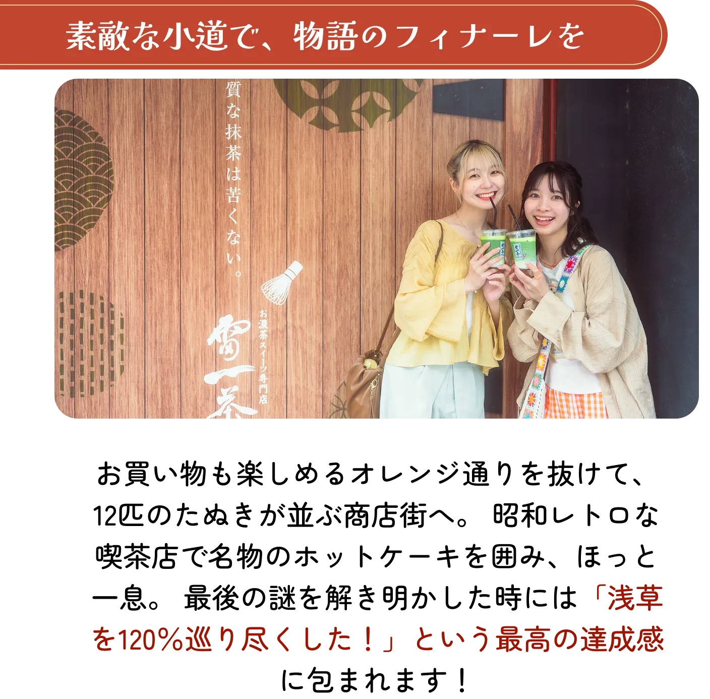 素敵な小道で、物語のフィナーレを。お買い物も楽しめるオレンジ通りを抜けて、12匹のたぬきが並ぶ商店街へ。昭和レトロな喫茶店で名物のホットケーキを囲み、ほっと一息。最後の謎を解き明かした時には「浅草を120％巡り尽くした！」という最高の達成感に包まれます！