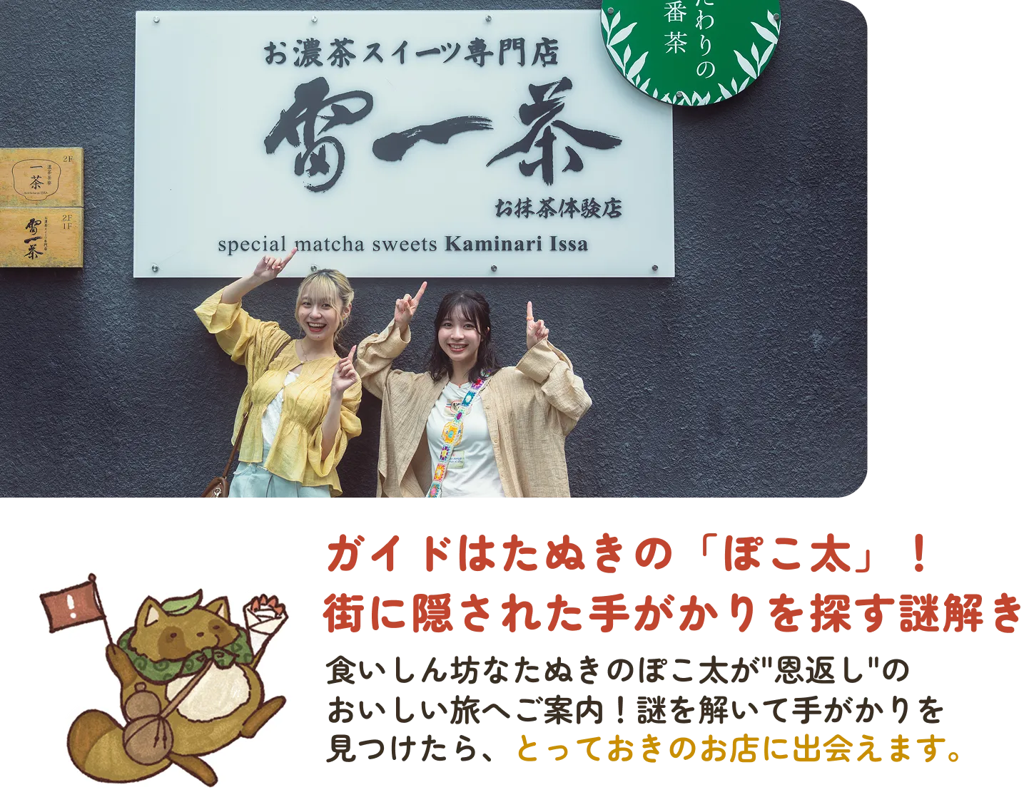 ガイドはたぬきの「ぽこ太」! 街に隠された手がかりを探す謎解き。食いしん坊なたぬきのぽこ太が"恩返し"のおいしい旅へご案内! 謎を解いて手がかりを見つけたら、とっておきのお店に出会えます。