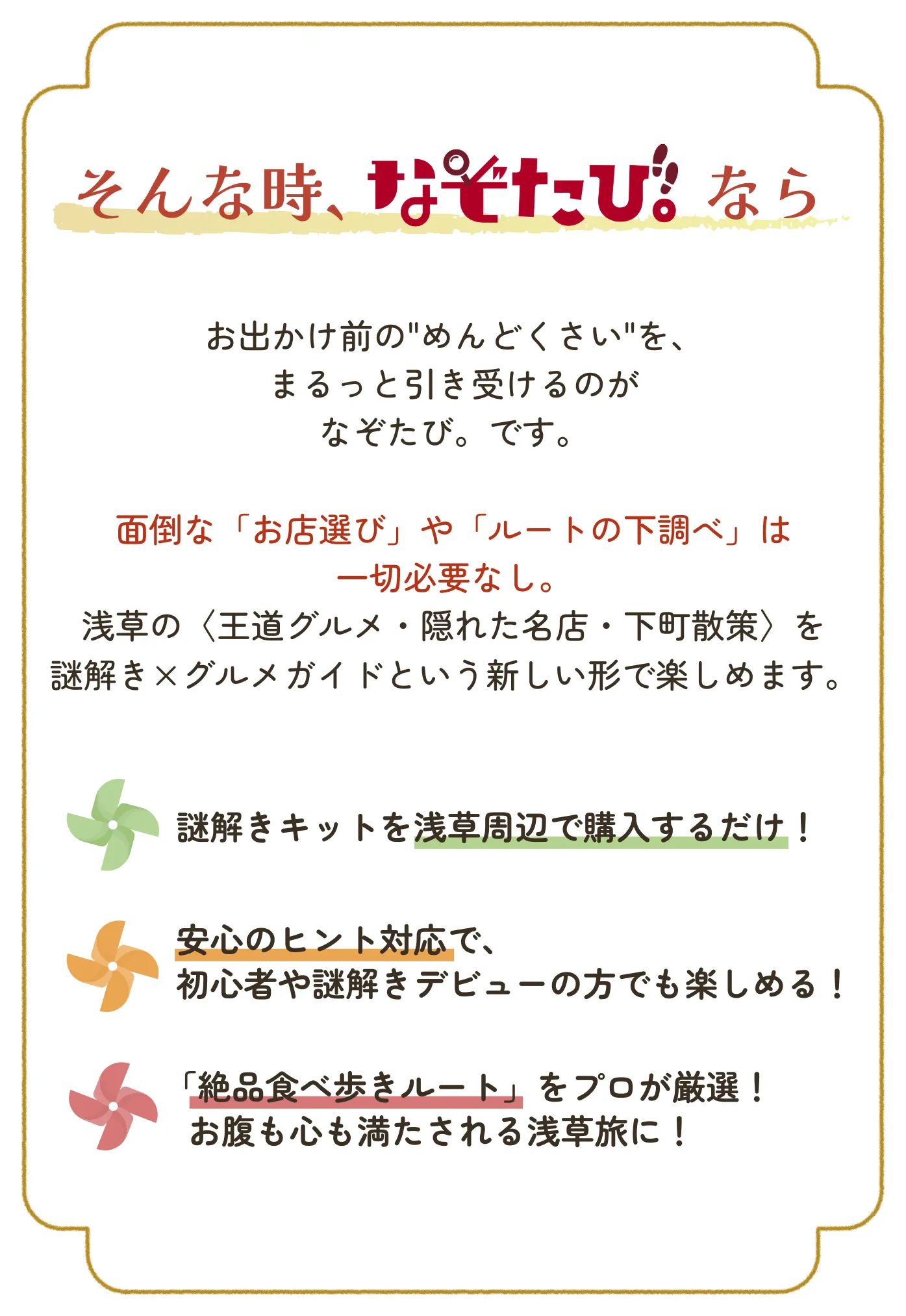そんな時、なぞたび。なら お出かけ前の“めんどくさい”を、まるっと引き受けるのがなぞたび。です。面倒な「お店選び」や「ルートの下調べ」は一切必要なし。浅草の〈王道グルメ・隠れた名店・下町散策〉を謎解き×グルメガイドという新しい形で楽しめます。謎解きキットを浅草周辺で購入するだけ！ 安心のヒント対応で、初心者や謎解きデビューの方でも楽しめる！ 「絶品食べ歩きルート」をプロが厳選！ お腹も心も満たされる浅草旅に！