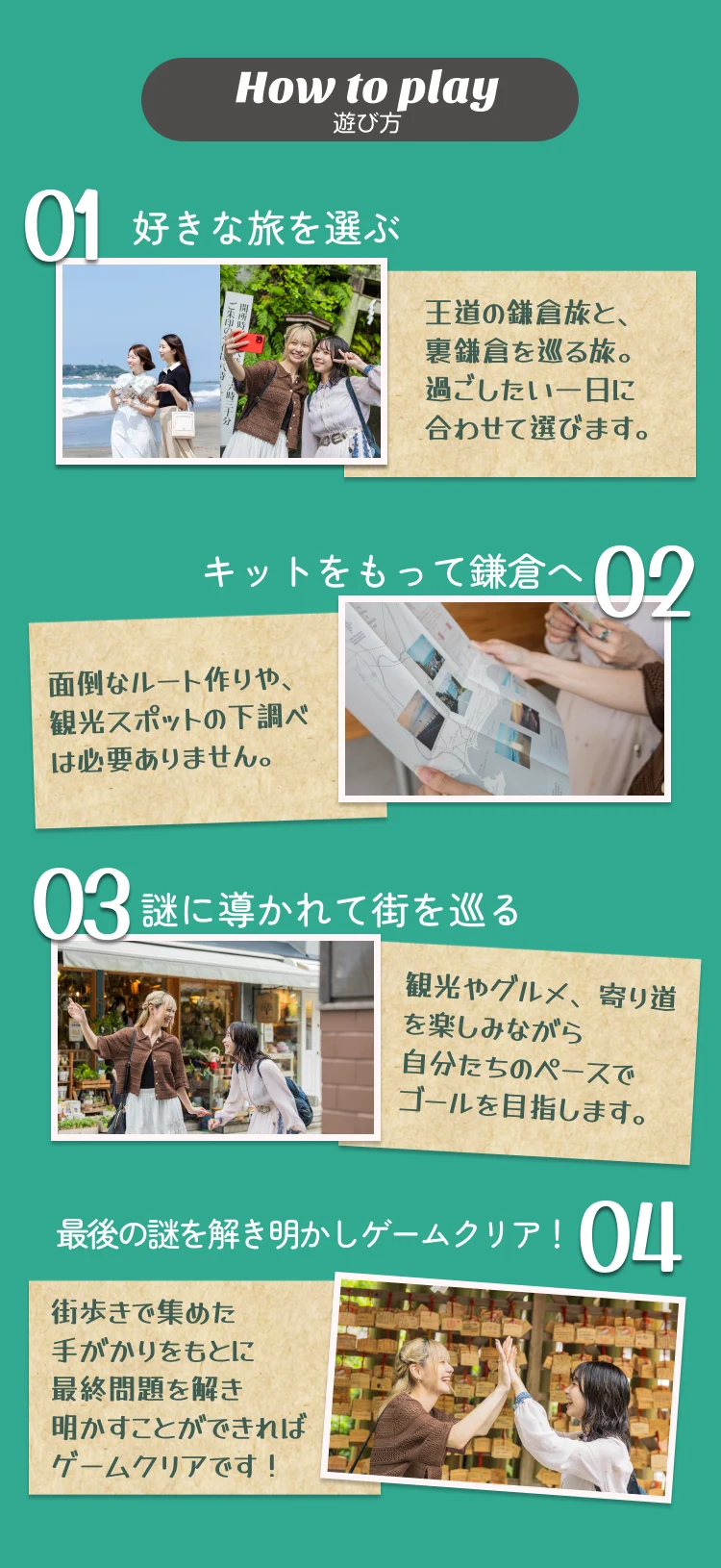 How to play 遊び方 01 好きな旅を選ぶ 02 キットをもって鎌倉へ 03 謎に導かれて街を巡る 04 最後の謎を解き明かしゲームクリア