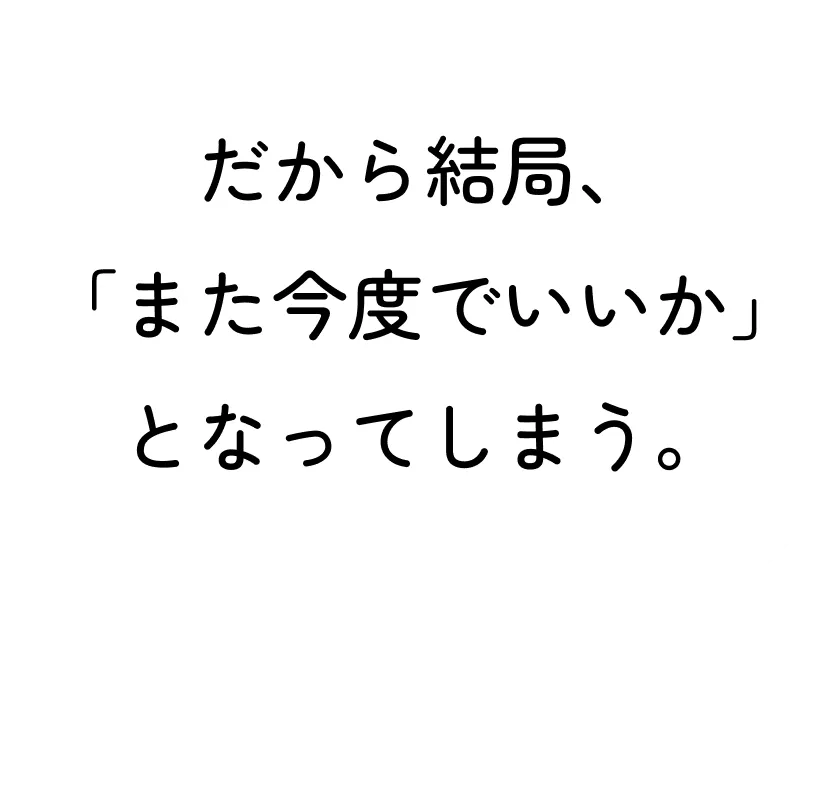 だから結局、「また今度でいいか」となってしまう。