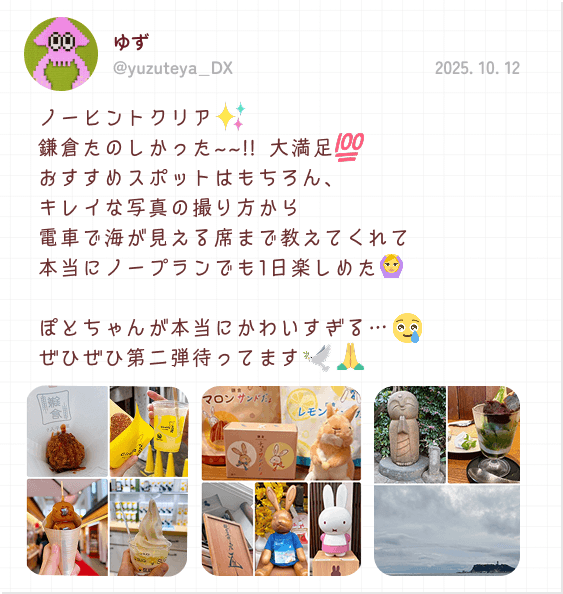 ゆず 2025. 10. 12 ノーヒントクリア 鎌倉たのしかった~~!! 大満足 おすすめスポットはもちろん、キレイな写真の撮り方から電車で海が見える席まで教えてくれて本当にノープランでも1日楽しめた ぽとちゃんが本当にかわいすぎる… ぜひぜひ第二弾待ってます