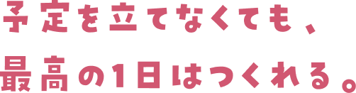 予定を立てなくても、最高の1日はつくれる。