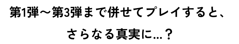第1弾〜第3弾まで併せてプレイすると、さらなる真実に…？