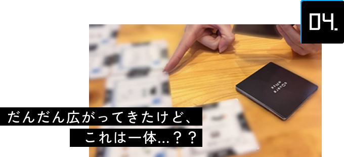 04 だんだん広がってきたけど、これは一体...？？